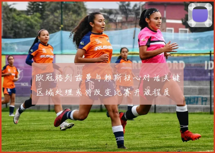 欧冠格列兹曼与赖斯核心对话关键区域处理或将改变比赛开放程度