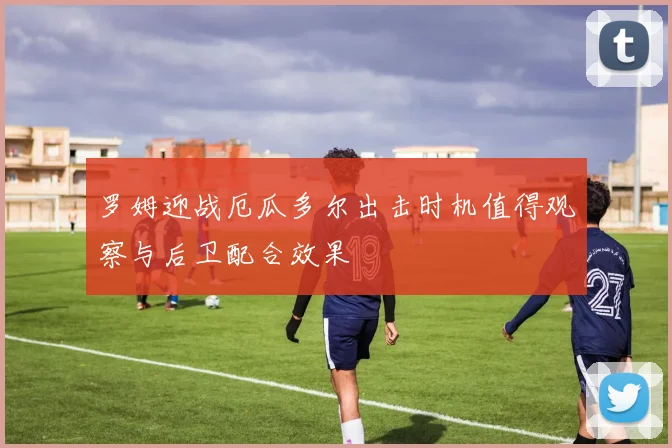罗姆迎战厄瓜多尔出击时机值得观察与后卫配合效果