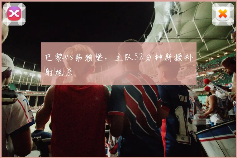 巴黎vs弗赖堡，主队52分钟新援补射绝杀