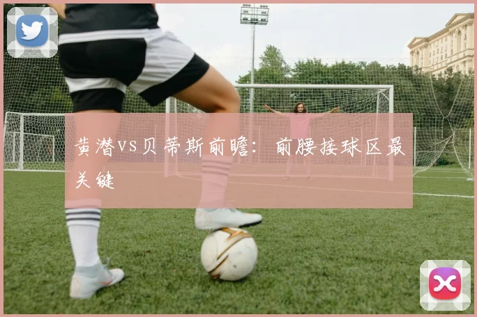 黄潜vs贝蒂斯前瞻：前腰接球区最关键