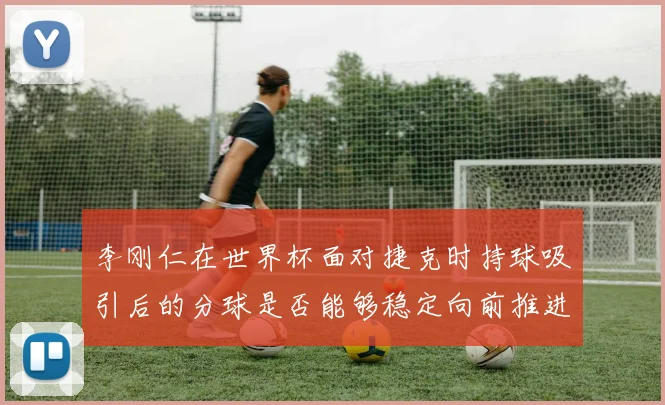 李刚仁在世界杯面对捷克时持球吸引后的分球是否能够稳定向前推进