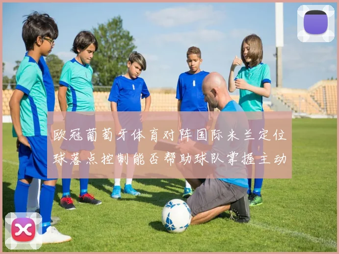 欧冠葡萄牙体育对阵国际米兰定位球落点控制能否帮助球队掌握主动