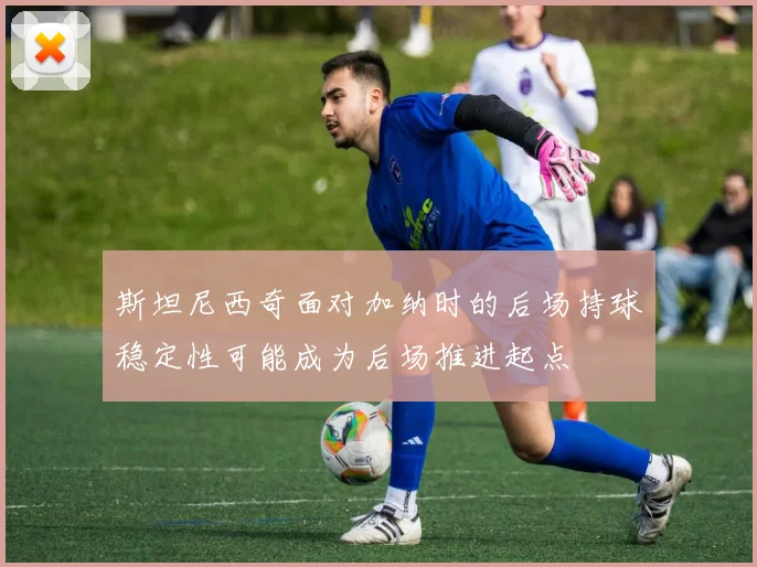 斯坦尼西奇面对加纳时的后场持球稳定性可能成为后场推进起点