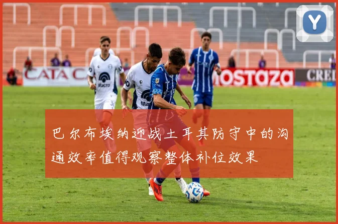 巴尔布埃纳迎战土耳其防守中的沟通效率值得观察整体补位效果