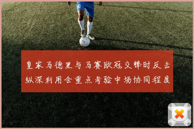 皇家马德里与马赛欧冠交锋时反击纵深利用会重点考验中场协同程度