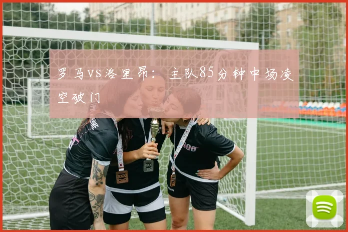 罗马vs洛里昂：主队85分钟中场凌空破门
