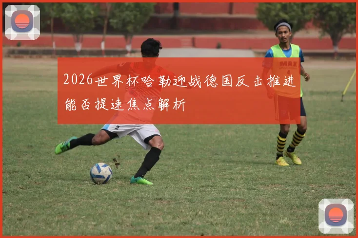 2026世界杯哈勒迎战德国反击推进能否提速焦点解析