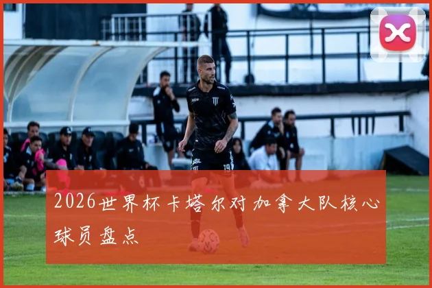2026世界杯卡塔尔对加拿大队核心球员盘点