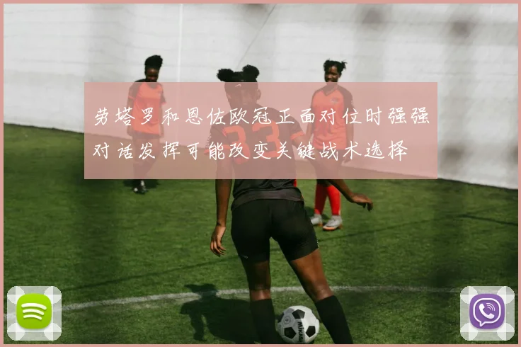劳塔罗和恩佐欧冠正面对位时强强对话发挥可能改变关键战术选择