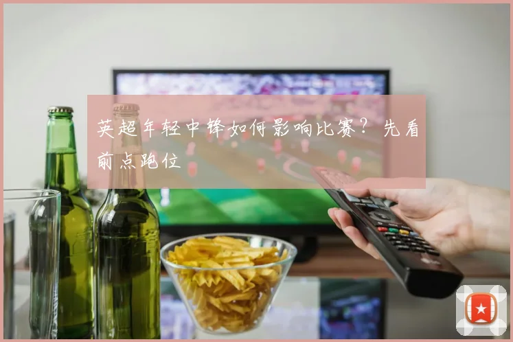 英超年轻中锋如何影响比赛?先看前点跑位